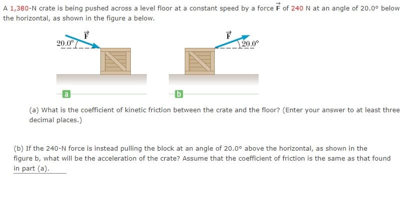 A 1,380-N crate is being pushed across a level floor at a constant speed by a force F of 240 N at an angle of 20.0° below
the horizontal, as shown in the figure a below.
F
20.0°
F
20.0°
a.
(a) What is the coefficient of kinetic friction between the crate and the floor? (Enter your answer to at least three
decimal places.)
(b) If the 240-N force is instead pulling the block at an angle of 20.0° above the horizontal, as shown in the
figure b, what will be the acceleration of the crate? Assume that the coefficient of friction is the same as that found
in part (a).
