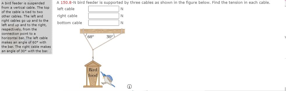 A 150.8-N bird feeder is supported by three cables as shown in the figure below. Find the tension in each cable.
A bird feeder is suspended
from a vertical cable. The top
left cable
of the cable is tied to two
other cables. The left and
right cables go up and to the
left and up and to the right,
respectively, from the
connection point to a
horizontal bar. The left cable
makes an angle of 60° with
the bar. The right cable makes
an angle of 30° with the bar.
right cable
bottom cable
N
60°
30°
Bird
food

