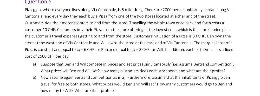 Question 5
Pizzaggio, where everyone lives along Via Cantonale, is 5 miles long. There are 2000 people uniformly spread along Via
Cantonale, and every day they each buy a Pizza from one of the two stores located at either and of the street.
Customers ride their motor scooters to and from the store. Travelling the whole town once back and forth costs a
customer 10 CHF. Customers buy their Pizza from the store offering at the lowest cost, which is the store's price plus
the customer's travel expenses getting to and from the store. Customers' valuation of a Pizza is 30 CHF. Ben owns the
store at the west and of Via Cantonale and Will owns the store at the east end of Via Cantonale. The marginal cost of a
Pizza is constant and equal to c₁ = 6 CHF for Ben and equal to c₂ = 3 CHF for Will. In addition, each of them incurs a fixed
cost of 2500 CHF per day.
a)
Suppose that Ben and Wil compete in prices and set prices simultaneously (i.e. assume Bertrand competition).
What prices will Ben and Will set? How many customers does each store serve and what are their profits?
b) Now assume again Bertrand competition as in a). Furthermore, assume that the inhabitants of Pizzaggio can
travel for free to both stores. What prices would Ben and Will set? How many customers would go to Ben and
how many to Will? What are their profits?
