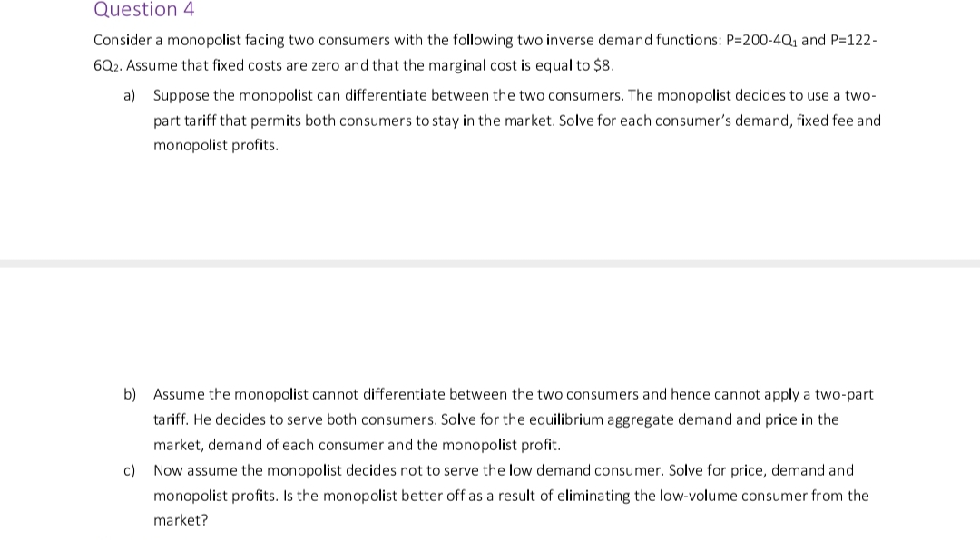Question 4
Consider a monopolist facing two consumers with the following two inverse demand functions: P=200-4Q₁ and P=122-
6Q2. Assume that fixed costs are zero and that the marginal cost is equal to $8.
a)
Suppose the monopolist can differentiate between the two consumers. The monopolist decides to use a two-
part tariff that permits both consumers to stay in the market. Solve for each consumer's demand, fixed fee and
monopolist profits.
b) Assume the monopolist cannot differentiate between the two consumers and hence cannot apply a two-part
tariff. decides to serve both consumers. Solve for the equilibrium aggregate demand and price in
market, demand of each consumer and the monopolist profit.
c) Now assume the monopolist decides not to serve the low demand consumer. Solve for price, demand and
monopolist profits. Is the monopolist better off as a result of eliminating the low-volume consumer from the
market?