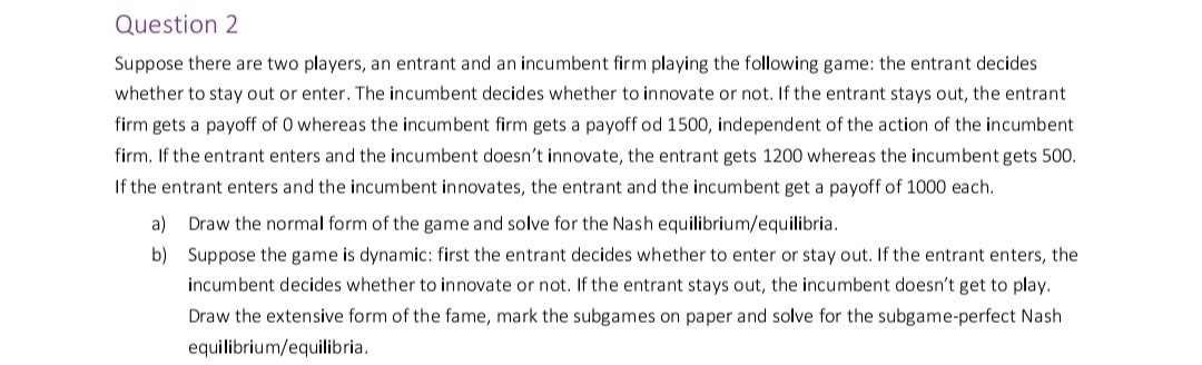 Question 2
Suppose there are two players, an entrant and an incumbent firm playing the following game: the entrant decides
whether to stay out or enter. The incumbent decides whether to innovate or not. If the entrant stays out, the entrant
firm gets a payoff of 0 whereas the incumbent firm gets a payoff od 1500, independent of the action of the incumbent
firm. If the entrant enters and the incumbent doesn't innovate, the entrant gets 1200 whereas the incumbent gets 500.
If the entrant enters and the incumbent innovates, the entrant and the incumbent get a payoff of 1000 each.
a) Draw the normal form of the game and solve for the Nash equilibrium/equilibria.
b) Suppose the game is dynamic: first the entrant decides whether to enter or stay out. If the entrant enters, the
incumbent decides whether to innovate or not. If the entrant stays out, the incumbent doesn't get to play.
Draw the extensive form of the fame, mark the subgames on paper and solve for the subgame-perfect Nash
equilibrium/equilibria.