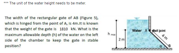 *** The unit of the water height needs to be meter.
The width of the rectangular gate of AB (Figure 5),
which is hinged from the point of A, is 4m.lt is known
that the weight of the gate is 1810 kN. What is the
Ball joint
4 m
Water A
h max
2 m
maximum allowable depth (h) of the water on the left
side of the chamber to keep the gate in stable
position?

