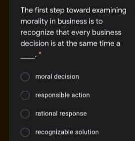 The first step toward examining
morality in business is to
recognize that every business
decision is at the same time a
moral decision
responsible action
rational response
recognizable solution
