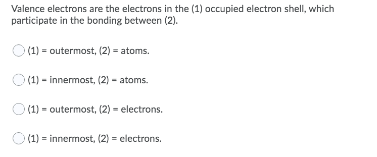 Valence electrons are the electrons in the (1) occupied electron shell, which
participate in the bonding between (2).
(1) = outermost, (2) = atoms.
(1) = innermost, (2) = atoms.
(1) = outermost, (2) = electrons.
(1) = innermost, (2) = electrons.
%3!
