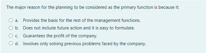 The major reason for the planning to be considered as the primary function is because it:
a. Provides the basis for the rest of the management functions.
O b. Does not include future action and it is easy to formulate.
O. Guarantees the profit of the company.
O d. Involves only solving previous problems faced by the company.
