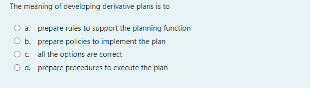 The meaning of developing derivative plans is to
a. prepare rules to support the planning function
O b. prepare policies to implement the plan
O. all the options are correct
d. prepare procedures to execute the plan

