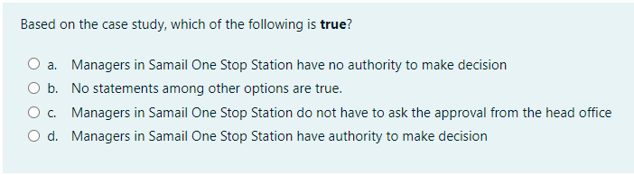 Based on the case study, which of the following is true?
a. Managers in Samail One Stop Station have no authority to make decision
O b. No statements among other options are true.
O. Managers in Samail One Stop Station do not have to ask the approval from the head office
O d. Managers in Samail One Stop Station have authority to make decision
