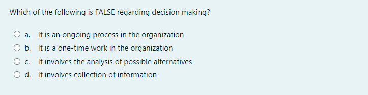 Which of the following is FALSE regarding decision making?
O a. It is an ongoing process in the organization
O b. It is a one-time work in the organization
O c. It involves the analysis of possible alternatives
O d. It involves collection of information
