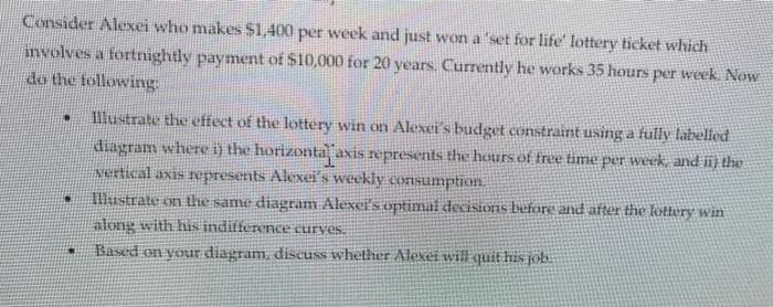 Consider Alexei who makes $1,400 per week and just won a 'set for life' lottery ticket which
involves a fortnightly payment of $10,000 for 20 years. Currently he works 35 hours per week. Now
do the following:
Illustrate the cffect of the lottery win on Alexei's budget constraint using a fully tabelled
diagram where i) the horizonta axis represents the hours of free time per week and ii¡ the
vertical axis represents Alexei's weekly consumption
Illustrate on the same diagram Alexei's optimal decisions before and after the lottery win
along with his indifference curves.
Based on your diagram, discuss whether Alexei will quit his job.
