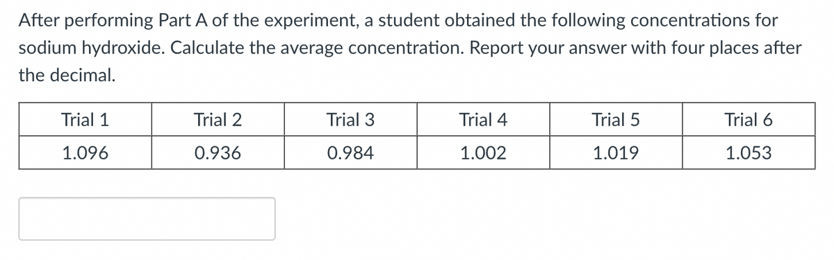After performing Part A of the experiment, a student obtained the following concentrations for
sodium hydroxide. Calculate the average concentration. Report your answer with four places after
the decimal.
Trial 1
Trial 2
Trial 3
Trial 4
Trial 5
Trial 6
1.096
0.936
0.984
1.002
1.019
1.053
