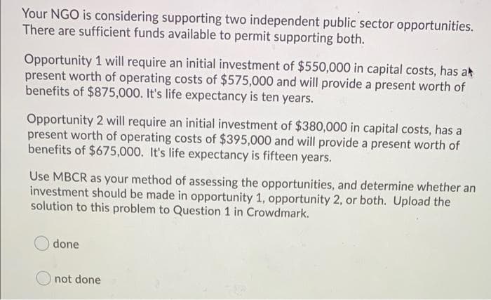 Your NGO is considering supporting two independent public sector opportunities.
There are sufficient funds available to permit supporting both.
Opportunity 1 will require an initial investment of $550,000 in capital costs, has ak
present worth of operating costs of $575,000 and will provide a present worth of
benefits of $875,000. It's life expectancy is ten years.
Opportunity 2 will require an initial investment of $380,000 in capital costs, has a
present worth of operating costs of $395,000 and will provide a present worth of
benefits of $675,000. It's life expectancy is fifteen years.
Use MBCR as your method of assessing the opportunities, and determine whether an
investment should be made in opportunity 1, opportunity 2, or both. Upload the
solution to this problem to Question 1 in Crowdmark.
done
not done
