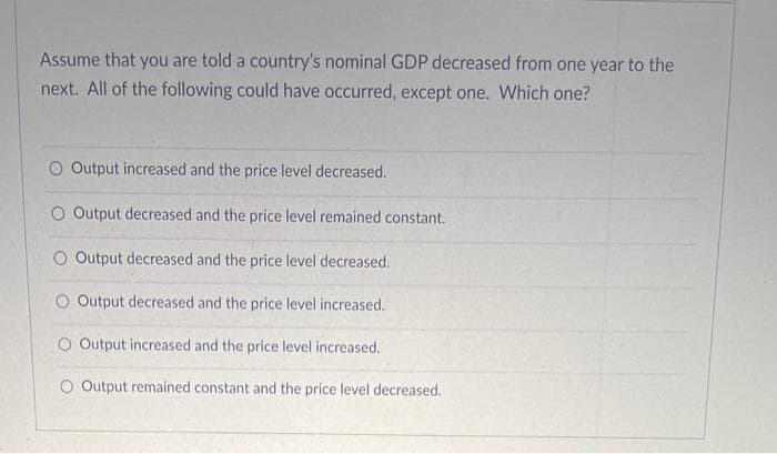 Assume that you are told a country's nominal GDP decreased from one year to the
next. All of the following could have occurred, except one. Which one?
O Output increased and the price level decreased.
Output decreased and the price level remained constant.
O Output decreased and the price level decreased.
O Output decreased and the price level increased.
O Output increased and the price level increased.
O Output remained constant and the price level decreased.
