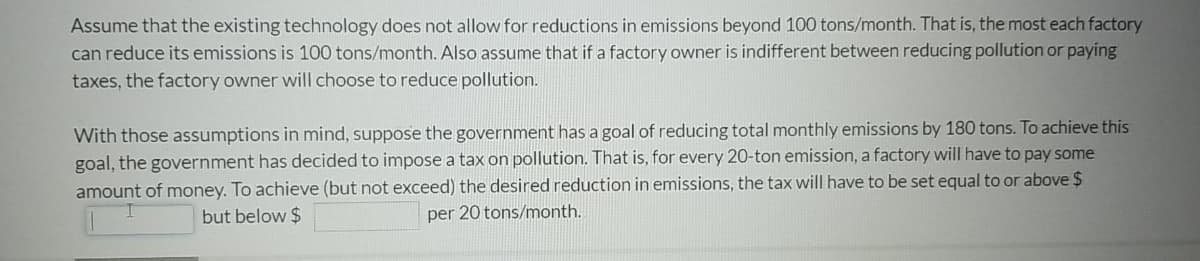 Assume that the existing technology does not allow for reductions in emissions beyond 100 tons/month. That is, the most each factory
can reduce its emissions is 100 tons/month. Also assume that if a factory owner is indifferent between reducing pollution or paying
taxes, the factory owner will choose to reduce pollution.
With those assumptions in mind, suppose the government has a goal of reducing total monthly emissions by 180 tons. To achieve this
goal, the government has decided to impose a tax on pollution. That is, for every 20-ton emission, a factory will have to pay some
amount of money. To achieve (but not exceed) the desired reduction in emissions, the tax will have to be set equal to or above $
but below $
per 20 tons/month.
