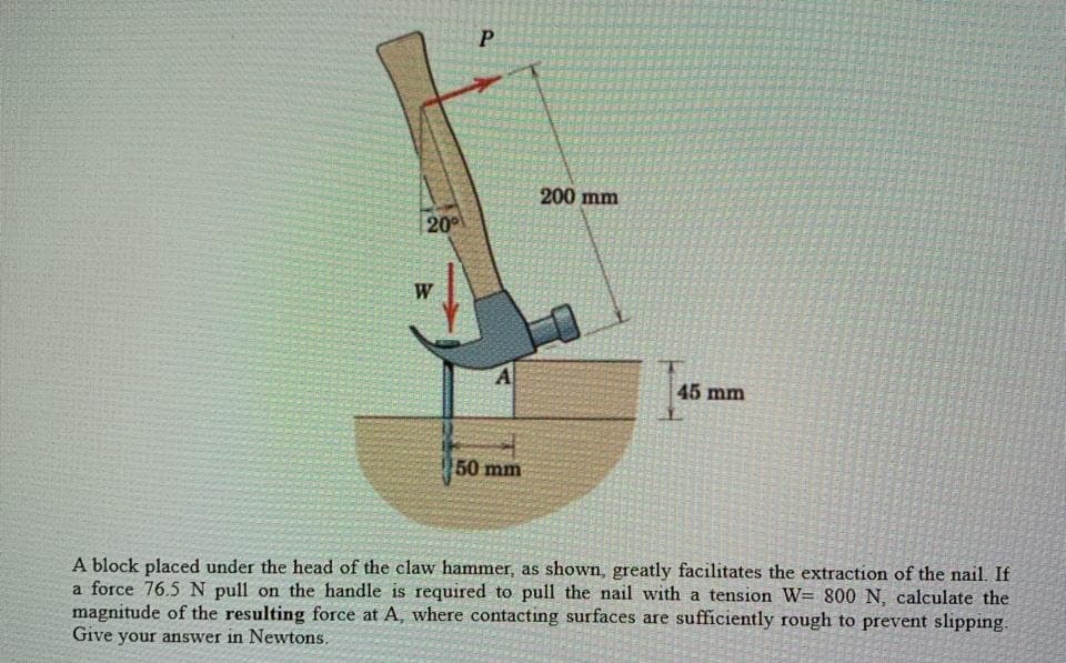 W
20°
P
200 mm
A
45 mm
50 mm
A block placed under the head of the claw hammer, as shown, greatly facilitates the extraction of the nail. If
a force 76.5 N pull on the handle is required to pull the nail with a tension W= 800 N, calculate the
magnitude of the resulting force at A, where contacting surfaces are sufficiently rough to prevent slipping.
Give your answer in Newtons.
