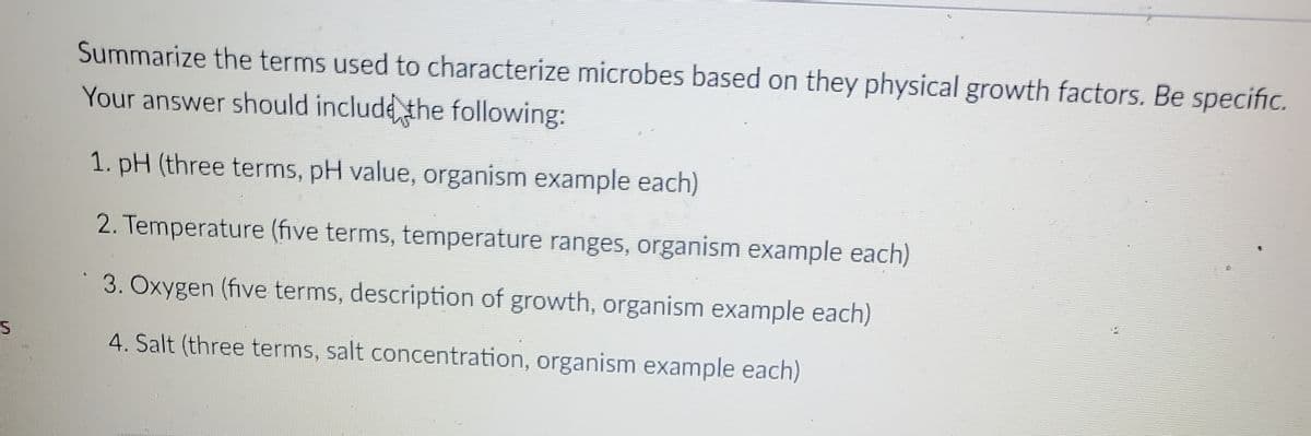 Summarize the terms used to characterize microbes based on they physical growth factors. Be specific.
Your answer should include the following:
1. pH (three terms, pH value, organism example each)
2. Temperature (five terms, temperature ranges, organism example each)
3. Oxygen (five terms, description of growth, organism example each)
4. Salt (three terms, salt concentration, organism example each)
