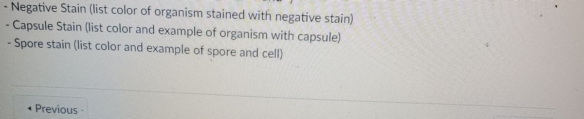 Negative Stain (list color of organism stained with negative stain)
- Capsule Stain (list color and example of organism with capsule)
- Spore stain (list color and example of spore and cell)
* Previous
