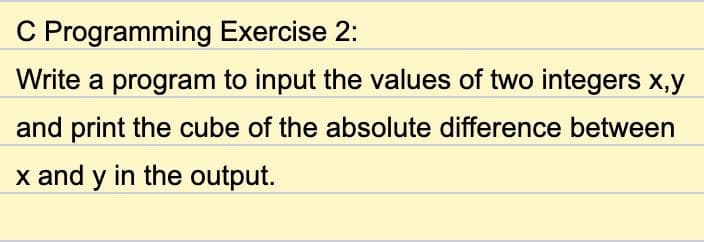 C Programming Exercise 2:
Write a program to input the values of two integers x,y
and print the cube of the absolute difference between
x and y in the output.
