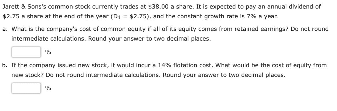 Jarett & Sons's common stock currently trades at $38.00 a share. It is expected to pay an annual dividend of
$2.75 a share at the end of the year (D1 = $2.75), and the constant growth rate is 7% a year.
a. What is the company's cost of common equity if all of its equity comes from retained earnings? Do not round
intermediate calculations. Round your answer to two decimal places.
%
b. If the company issued new stock, it would incur a 14% flotation cost. What would be the cost of equity from
new stock? Do not round intermediate calculations. Round your answer to two decimal places.
%
