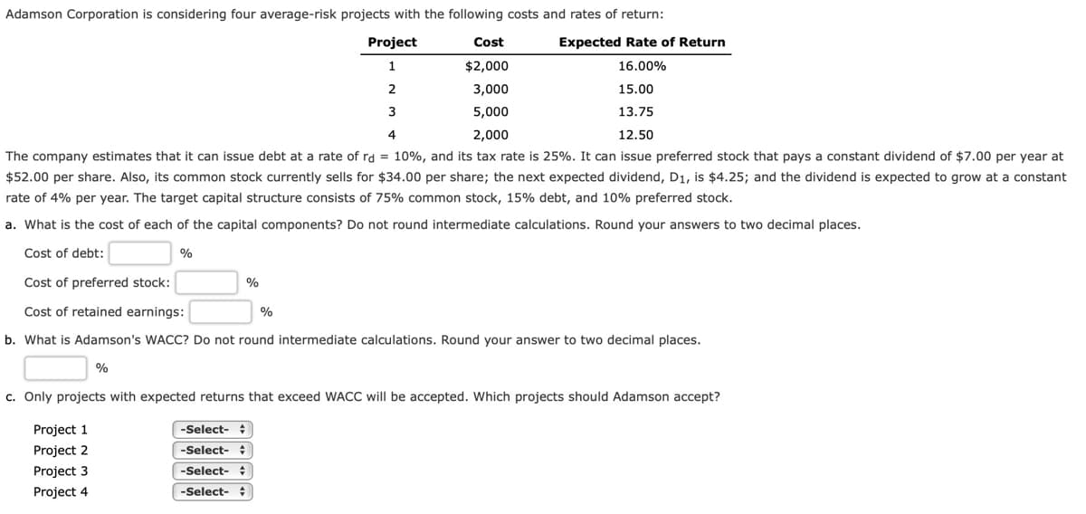 Adamson Corporation is considering four average-risk projects with the following costs and rates of return:
Project
Cost
Expected Rate of Return
1
$2,000
16.00%
2
3,000
15.00
3
5,000
13.75
4
2,000
12.50
The company estimates that it can issue debt at a rate of rd = 10%, and its tax rate is 25%. It can issue preferred stock that pays a constant dividend of $7.00 per year at
$52.00 per share. Also, its common stock currently sells for $34.00 per share; the next expected dividend, D1, is $4.25; and the dividend is expected to grow at a constant
rate of 4% per year. The target capital structure consists of 75% common stock, 15% debt, and 10% preferred stock.
a. What is the cost of each of the capital components? Do not round intermediate calculations. Round your answers to two decimal places.
Cost of debt:
%
Cost of preferred stock:
Cost of retained earnings:
%
b. What is Adamson's WACC? Do not round intermediate calculations. Round your answer to two decimal places.
%
c. Only projects with expected returns that exceed WACC will be accepted. Which projects should Adamson accept?
Project 1
-Select-
Project 2
-Select- :
Project 3
-Select-
Project 4
-Select-
