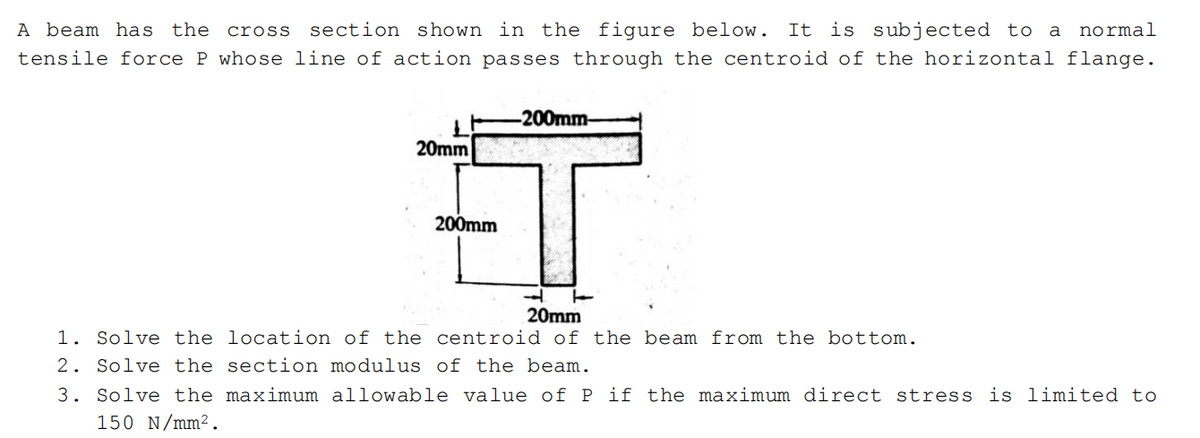 A beam has the cross
section shown in the figure below. It is subjected to a
normal
tensile force P whose line of action passes through the centroid of the horizontal flange.
-200mm-
20mm
200mm
20mm
1. Solve the location of the centroid of the beam from the bottom.
2. Solve the section modulus of the beam.
3. Solve the maximum allowable value of P if the maximum direct stress is limited to
150 N/mm².
