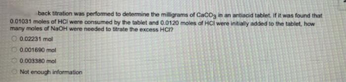 back titration was performed to determine the milligrams of CaCoz in an antiacid tablet. If it was found that
0.01031 moles of HCI were consumed by the tablet and 0.0120 moles af HCI were initially added to the tablet, how
many moles of NaOH were needed to titrate the excess HCI?
O 0.02231 mol
O 0.001690 mol
0.003380 mol
Not enough information

