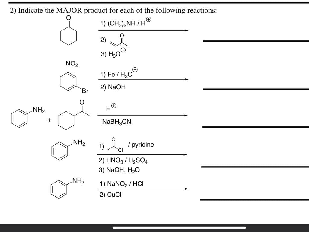 2) Indicate the MAJOR product for each of the following reactions:
1)
(CH3)2NH/H
2)
3) H3O
NO₂
1) Fe/H3O
2) NaOH
NaBH3CN
NH₂
+
Br
NH₂
NH₂
/ pyridine
1)
2) HNO3 / H₂SO4
3) NaOH, H2O
1) NaNO₂ / HCI
2) CUCI