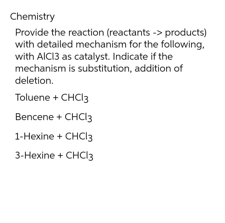 Chemistry
Provide the reaction (reactants -> products)
with detailed mechanism for the following,
with AlCl3 as catalyst. Indicate if the
mechanism is substitution, addition of
deletion.
Toluene + CHCl3
Bencene + CHCl3
1-Hexine + CHCl3
3-Hexine
+ CHCl3