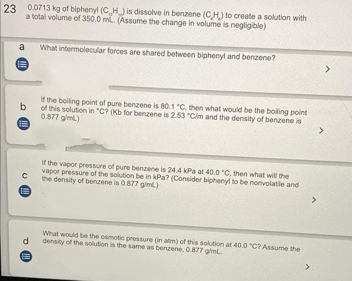 23
0.0713 kg of biphenyl (C₁₂H₁) is dissolve in benzene (CH) to create a solution with
a total volume of 350.0 mL. (Assume the change in volume is negligible)
a What intermolecular forces are shared between biphenyl and benzene?
>
If the boiling point of pure benzene is 80.1 °C, then what would be the boiling point
b of this solution in °C? (Kb for benzene is 2.53 °C/m and the density of benzene is
0.877 g/mL)
>
If the vapor pressure of pure benzene is 24.4 kPa at 40.0 °C, then what will the
vapor pressure of the solution be in kPa? (Consider biphenyl to be nonvolatile and
the density of benzene is 0.877 g/mL)
C
E
What would be the osmotic pressure (in atm) of this solution at 40.0 °C? Assume the
density of the solution is the same as benzene, 0.877 g/mL.