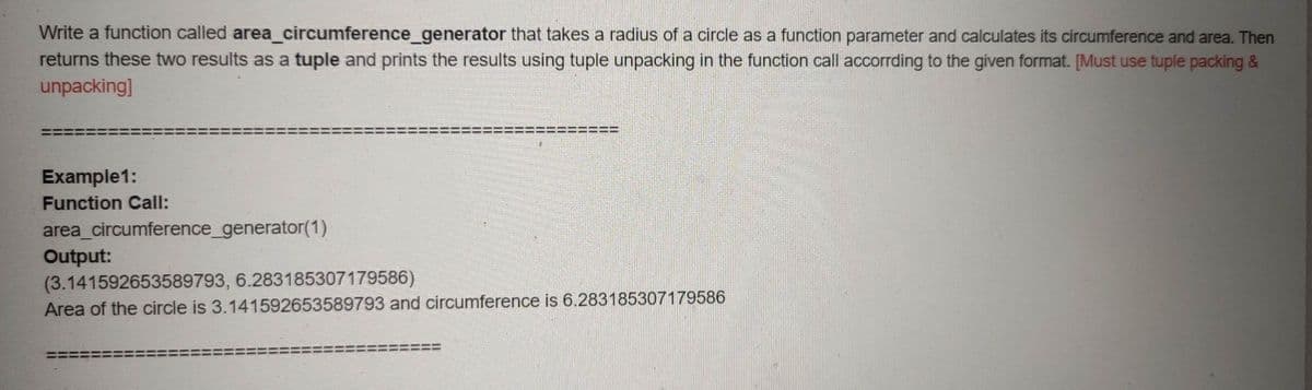 Write a function called area_circumference_generator that takes a radius of a circle as a function parameter and calculates its circumference and area. Then
returns these two results as a tuple and prints the results using tuple unpacking in the function call accorrding to the given format. [Must use tuple packing &
unpacking]
!!
Example1:
Function Call:
area_circumference_generator(1)
Output:
(3.141592653589793, 6.283185307179586)
Area of the circle is 3.141592653589793 and circumference is 6.283185307179586
