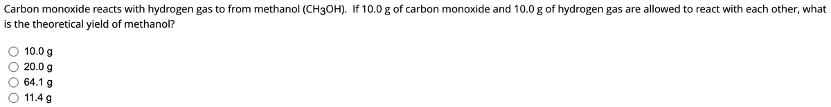 Carbon monoxide reacts with hydrogen gas to from methanol (CH3OH). If 10.0 g of carbon monoxide and 10.0 g of hydrogen gas are allowed to react with each other, what
is the theoretical yield of methanol?
10.0 g
20.0 g
64.1 g
11.4 g