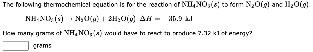 The following thermochemical equation is for the reaction of NH4NO3(s) to form N₂O(g) and H₂O(g).
NH4NO3 (s) → N₂O(g) + 2H₂O(g) AH = −35.9 kJ
How many grams of NH4NO3 (s) would have to react to produce 7.32 kJ of energy?
grams