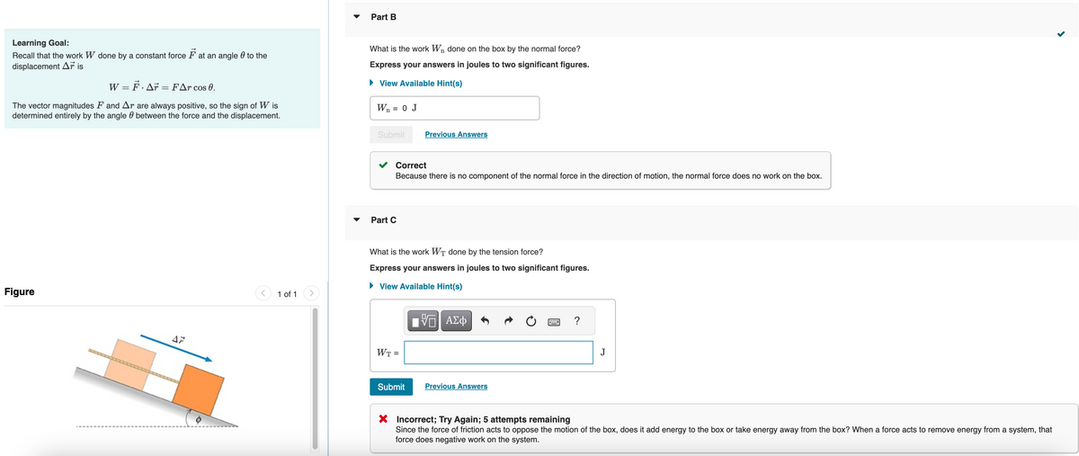 Learning Goal:
Recall that the work W done by a constant force at an angle to the
displacement Aris
W = F · Ar = FAr cos 0.
The vector magnitudes F and Ar are always positive, so the sign of Wis
determined entirely by the angle between the force and the displacement.
Figure
→
AP
1 of 1
Part B
n
What is the work W₁ done on the box by the normal force?
Express your answers in joules to two significant figures.
View Available Hint(s)
W₁ = 0 J
n
Submit
Correct
Because there is no component of the normal force in the direction of motion, the normal force does no work on the box.
Part C
Previous Answers
What is the work WT done by the tension force?
Express your answers in joules to two significant figures.
View Available Hint(s)
WT =
Submit
VE ΑΣΦ
Previous Answers
?
J
X Incorrect; Try Again; 5 attempts remaining
Since the force of friction acts to oppose the motion of the box, does it add energy to the box or take energy away from the box? When a force acts to remove energy from a system, that
force does negative work on the system.
<