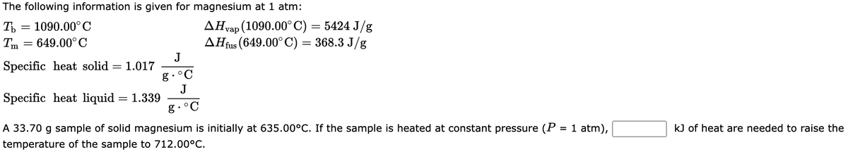 The following information is given for magnesium at 1 atm:
Tb = 1090.00°C
Tm 649.00°C
Specific heat solid = 1.017
Specific heat liquid = 1.339
A 33.70 g sample of solid magnesium is initially at 635.00°C. If the sample is heated at constant pressure (P = 1 atm),
temperature of the sample to 712.00°C.
▲Hvap (1090.00˚C) = 5424 J/g
AHfus (649.00° C) = 368.3 J/g
J
g. °C
J
g. °C
kJ of heat are needed to raise the