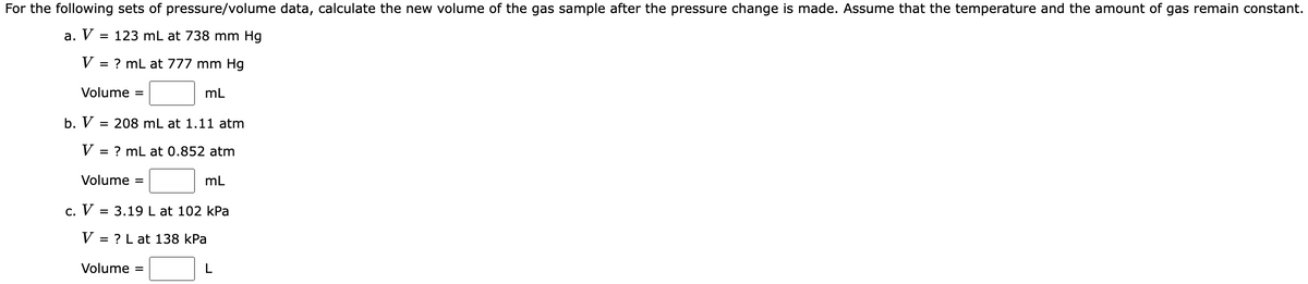 For the following sets of pressure/volume data, calculate the new volume of the gas sample after the pressure change is made. Assume that the temperature and the amount of gas remain constant.
V =
a.
V
= 123 mL at 738 mm Hg
= ? mL at 777 mm Hg
Volume =
mL
b. V = 208 mL at 1.11 atm
V = ? mL at 0.852 atm
Volume =
mL
c. V = 3.19 L at 102 kPa
V = = ? L at 138 kPa
Volume =