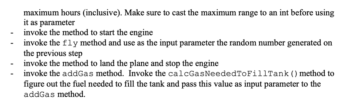 maximum hours (inclusive). Make sure to cast the maximum range to an int before using
it as parameter
invoke the method to start the engine
invoke the fly method and use as the input parameter the random number generated on
the previous step
invoke the method to land the plane and stop the engine
invoke the addGas method. Invoke the calcGasNeededToFillTank () method to
figure out the fuel needed to fill the tank and pass this value as input parameter to the
addGas method.
