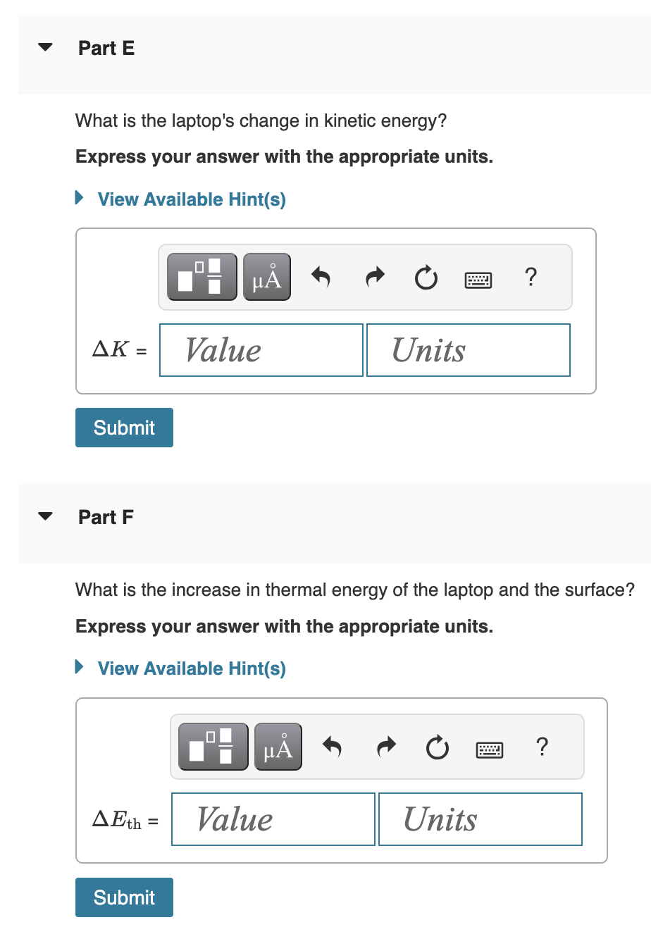 Part E
What is the laptop's change in kinetic energy?
Express your answer with the appropriate units.
View Available Hint(s)
ΔΚ =
Submit
Part F
AEth=
=
Submit
μÅ
Value
What is the increase in thermal energy of the laptop and the surface?
Express your answer with the appropriate units.
► View Available Hint(s)
☐☐
μÅ
Units
Value
?
Units
?