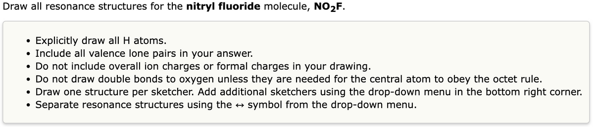Draw all resonance structures for the nitryl fluoride molecule, NO2F.
Explicitly draw all H atoms.
• Include all valence lone pairs in your answer.
• Do not include overall ion charges or formal charges in your drawing.
●
• Do not draw double bonds to oxygen unless they are needed for the central atom to obey the octet rule.
• Draw one structure per sketcher. Add additional sketchers using the drop-down menu in the bottom right corner.
●
Separate resonance structures using the ↔ symbol from the drop-down menu.