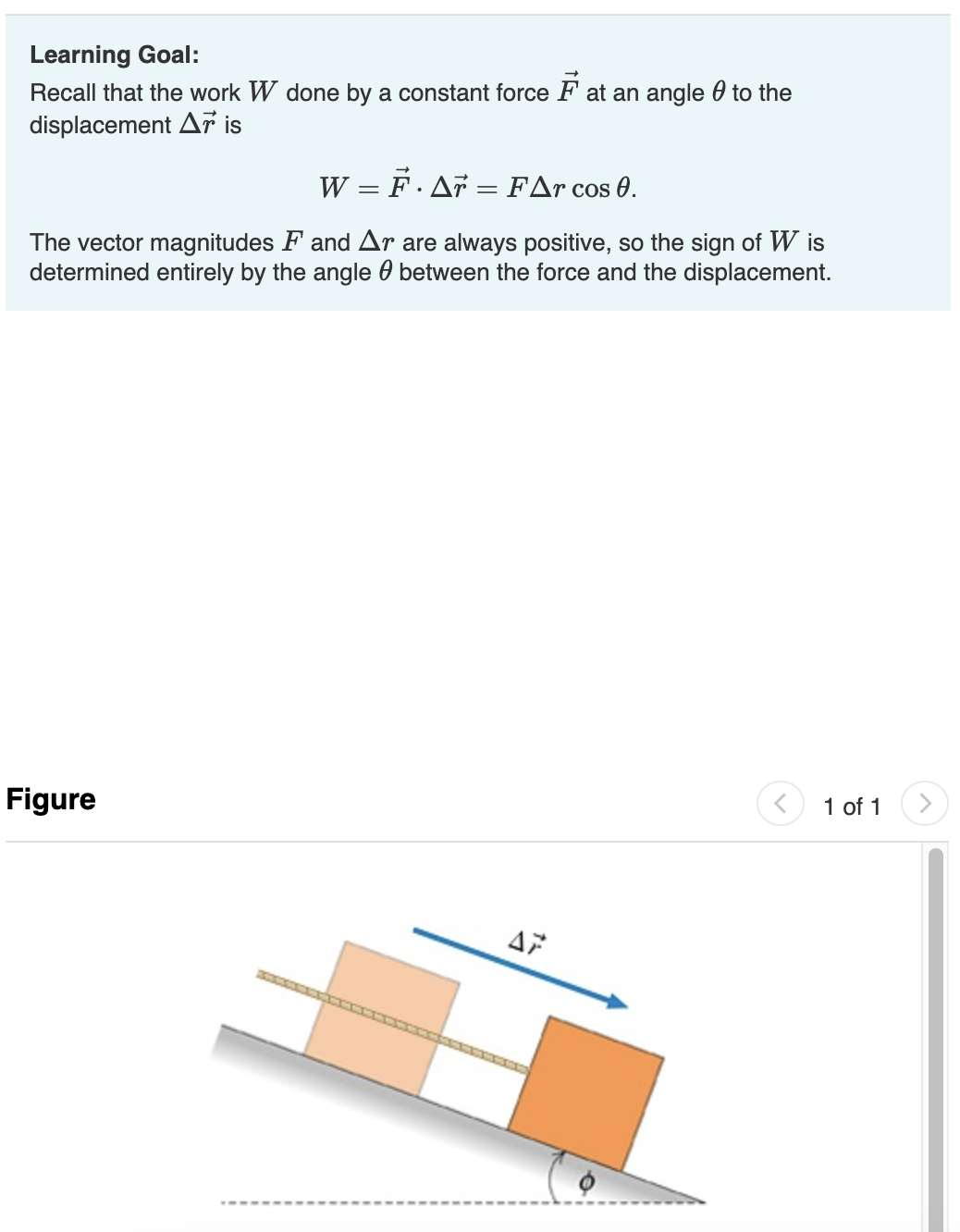 Learning Goal:
Recall that the work W done by a constant force Fat an angle to the
displacement Ar is
W = F· A7 = FAr cos 0.
The vector magnitudes F and Ar are always positive, so the sign of Wis
determined entirely by the angle between the force and the displacement.
Figure
AP
1 of 1