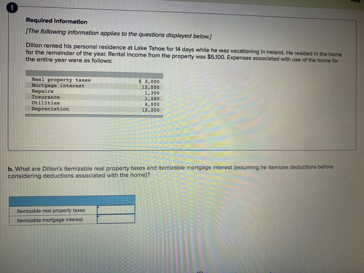 heip
!
Required information
[The following information applies to the questions displayed below.]
Dillon rented his personal residence at Lake Tahoe for 14 days while he was vacationing in Ireland. He resided in the home
for the remainder of the year. Rental income from the property was $6,100. Expenses associated with use of the home for
the entire year were as follows:
Real property taxes
Mortgage interest
Repairs
Insurance
Utilities
$ 3,000
12,000
1,300
1,480
4,920
12,200
b. What are Dillon's itemizable real property taxes and itemizable mortgage interest (assuming he itemizes deductions before
considering deductions associated with the home)?
Itemizable real property taxes
Itemizable mortgage interest
