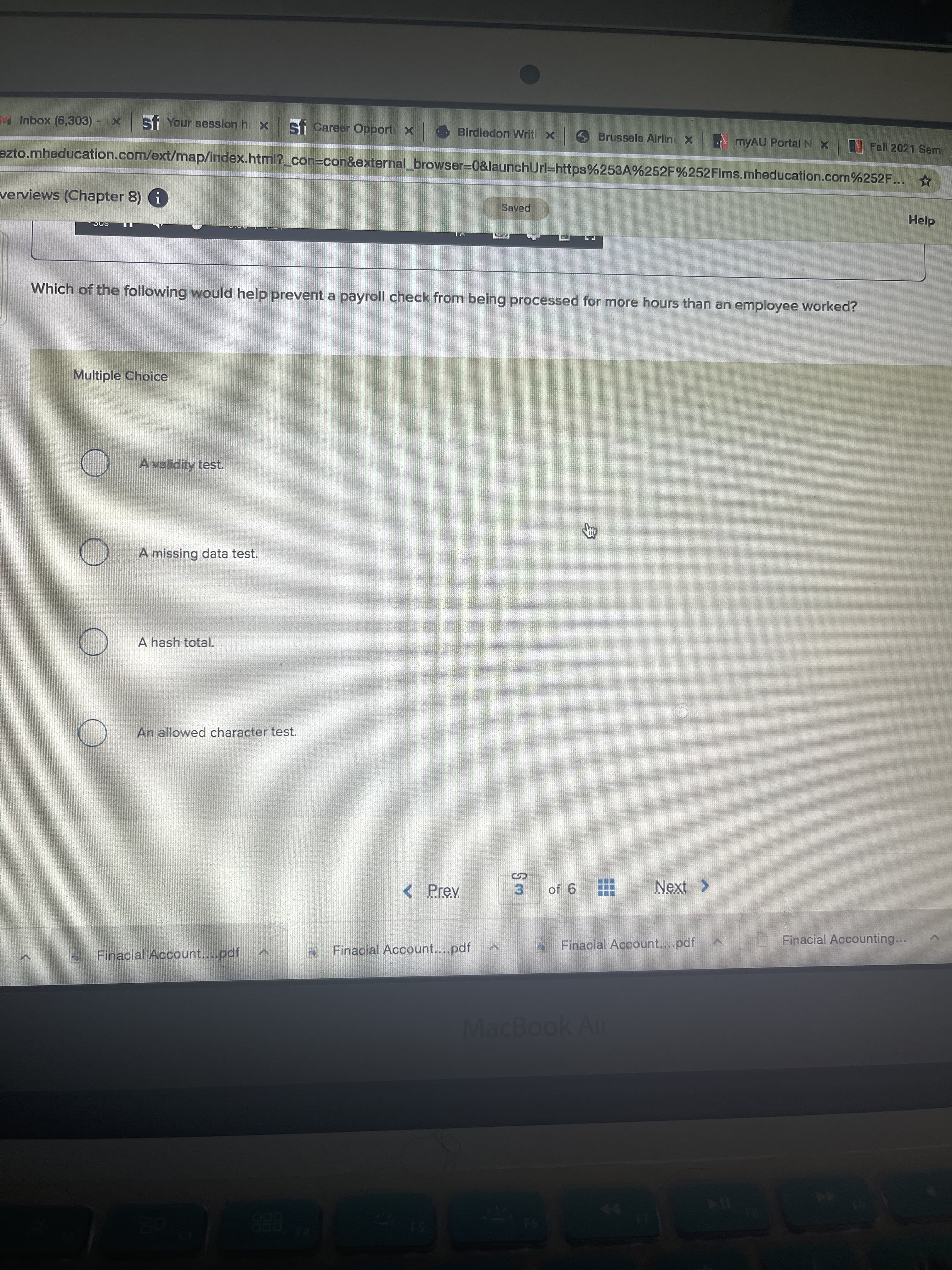 M Inbox (6,303) - x Stf Your session h x
st Career Opport X
Birdledon Writi x
Brussels Alrline x
MYAU Portal NX
Fall 2021 Seme
azto.mheducation.com/ext/map/index.html?_con%3Dcon&external_browser=0&launchUrl=https%253A%252F%252FIms.mheducation.com%252F...
verviews (Chapter 8) i
Help
Which of the following would help prevent a payroll check from being processed for more hours than an employee worked?
Multiple Choice
A validity test.
A missing data test.
A hash total.
An allowed character test.
< Prev
Next >
3.
9 jo
D Finacial Accounting...
Finacial Account....pdf
Finacial Account....pdf
Finacial Account....pdf
88
