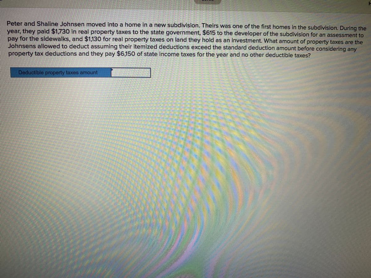 Peter and Shaline Johnsen moved into a home in a new subdivision. Theirs was one of the first homes in the subdivision. During the
year, they paid $1,730 in real property taxes to the state government, $615 to the developer of the subdivision for an assessment to
pay for the sidewalks, and $1,130 for real property taxes on land they hold as an investment. What amount of property taxes are the
Johnsens allowed to deduct assuming their itemized deductions exceed the standard deduction amount before considering any
property tax deductions and they pay $6,150 of state income taxes for the year and no other deductible taxes?
Deductible property taxes amount
