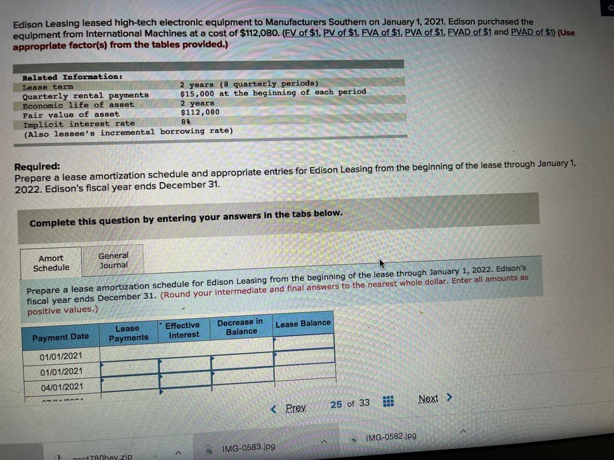 Edison Leasing leased high-tech electronic equipment to Manufacturers Southern on January 1, 2021. Edison purchased the
equipment from International Machines at a cost of $112,080. (FV of $1, PV of $1, FVA of $1, PVA of $1, FVAD of $1 and PVAD of $1) (Use
appropriate factor(s) from the tables provided.)
Related Information:
Lease term
Quarterly rental payments
Economic life of asset
Fair value of asset
Implicit interest rate
(Also lessee's incremental borrowing rate)
2 years (8 quarterly periods)
$15,000 at the beginning of each period
2 years
$112,080
88
Required:
Prepare a lease amortization schedule and appropriate entries for Edison Leasing from the beginning of the lease through January 1,
2022. Edison's fiscal year ends December 31.
Complete this question by entering your answers in the tabs below.
Amort
Schedule
General
Journal
Prepare a lease amortization schedule for Edison Leasing from the beginning of the lease through January 1, 2022. Edison's
fiscal year ends December 31. (Round your intermediate and final answers to the nearest whole dollar. Enter all amounts as
positive values.)
Lease
Payments
Effective
Interest
Decrease in
Balance
Lease Balance
Payment Date
01/01/2021
01/01/2021
04/01/2021
<
Prev 25 of 33
Next >
IMG-0582.jpg
IMG 0583.jpg
acct780hey.zip
