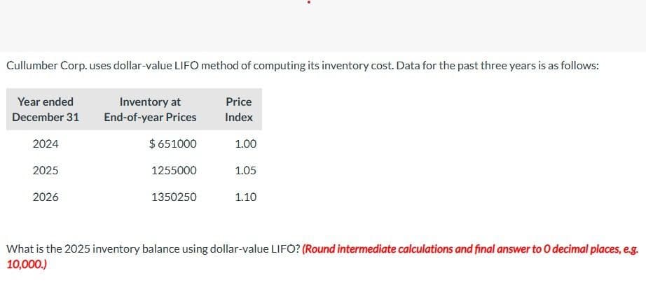 Cullumber Corp. uses dollar-value LIFO method of computing its inventory cost. Data for the past three years is as follows:
Year ended
December 31
Inventory at
End-of-year Prices
Price
Index
2024
$ 651000
1.00
2025
2026
1255000
1.05
1350250
1.10
What is the 2025 inventory balance using dollar-value LIFO? (Round intermediate calculations and final answer to O decimal places, e.g.
10,000.)