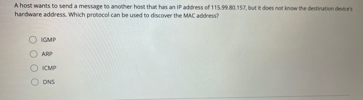 A host wants to send a message to another host that has an IP address of 115.99.80.157, but it does not know the destination device's
hardware address. Which protocol can be used to discover the MAC address?
IGMP
ARP
ICMP
DNS
