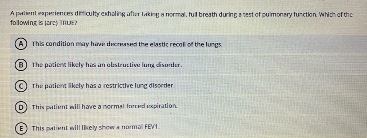 A patient experiences difficulty exhaling after taking a normal, full breath during a test of pulmonary function. Which of the
following is (are) TRUE?
A) This condition may have decreased the elastic recoil of the lungs.
B) The patient likely has an obstructive lung disorder.
(c) The patient likely has a restrictive lung disorder.
This patient will have a normal forced expiration.
E This patient will likely show a normal FEV1.
