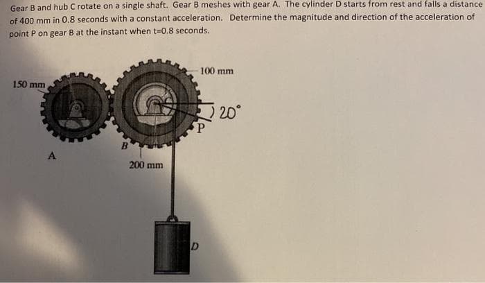 Gear B and hub C rotate on a single shaft. Gear B meshes with gear A. The cylinder D starts from rest and falls a distance
of 400 mm in 0.8 seconds with a constant acceleration. Determine the magnitude and direction of the acceleration of
point P on gear B at the instant when t-0.8 seconds.
100 mm
150 mm
20°
A
200 mm
