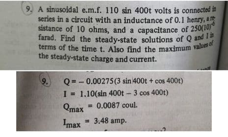 terms of the time t. Also find the maximum values of
sistance of 10 ohms, and a capacitance of 250(10)*
farad. Find the steady-state solutions of Q and I in
9. A sinusoidal e.m.f. 110 sin 400t volts is connected in
series in a circuit with an inductance of 0.1 henry, a r
farad. Find the steady-state solutions of Q and
the steady-state charge and current.
Q = - 0.00275(3 sin 400t + cos 400t)
I = 1,10(sin 400t-3 cos 400t)
= 0.0087 coul.
Qmax
Imax
= 3:48 amp.
