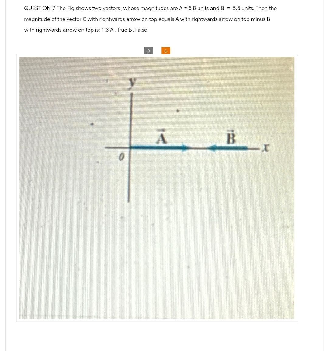 QUESTION 7 The Fig shows two vectors, whose magnitudes are A = 6.8 units and B = 5.5 units. Then the
magnitude of the vector C with rightwards arrow on top equals A with rightwards arrow on top minus B
with rightwards arrow on top is: 1.3 A. True B. False
0
3
C
A B
А