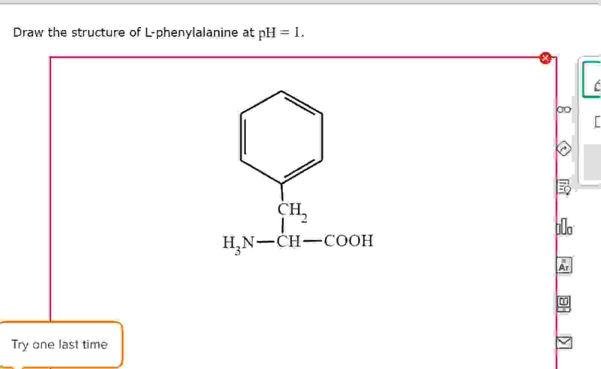 Draw the structure of L-phenylalanine at pH = 1.
Try one last time
00
CH,
H3N-CH-COOH
bdo
Ar
回
Π