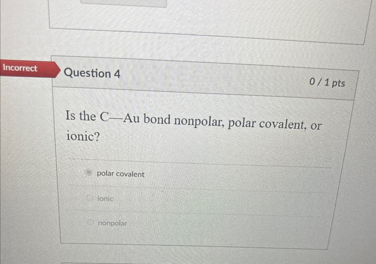 Incorrect Question 4
0/1 pts
Is the C-Au bond nonpolar, polar covalent, or
ionic?
polar covalent
ionic
nonpolar